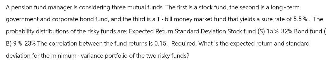A pension fund manager is considering three mutual funds. The first is a stock fund, the second is a long-term
government and corporate bond fund, and the third is a T - bill money market fund that yields a sure rate of 5.5%. The
probability distributions of the risky funds are: Expected Return Standard Deviation Stock fund (S) 15% 32% Bond fund (
B) 9% 23% The correlation between the fund returns is 0.15. Required: What is the expected return and standard
deviation for the minimum - variance portfolio of the two risky funds?