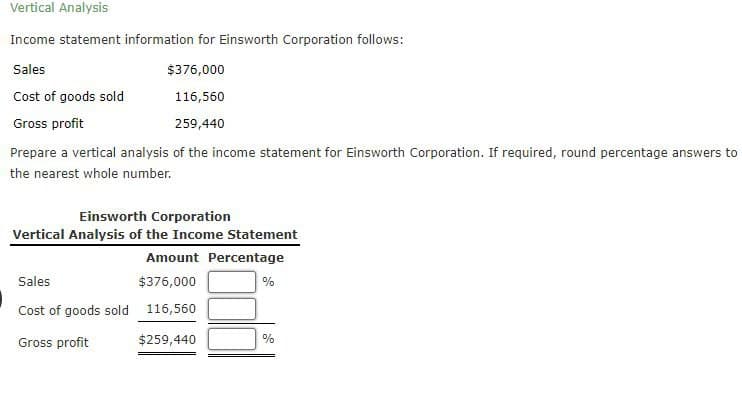 Vertical Analysis
Income statement information for Einsworth Corporation follows:
Sales
$376,000
Cost of goods sold
116,560
Gross profit
259,440
Prepare a vertical analysis of the income statement for Einsworth Corporation. If required, round percentage answers to
the nearest whole number.
Einsworth Corporation
Vertical Analysis of the Income Statement
Sales
Amount Percentage
$376,000
%
Cost of goods sold 116,560
Gross profit
$259,440
%
