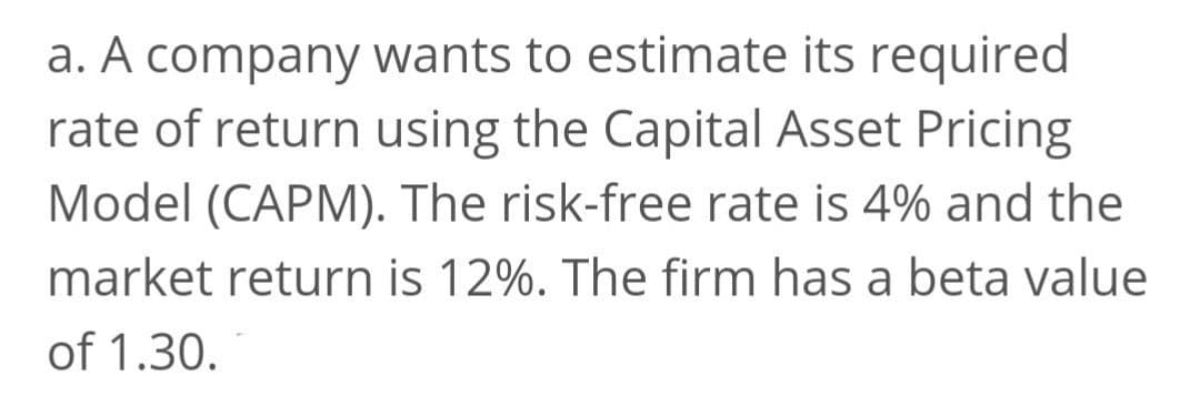 a. A company wants to estimate its required
rate of return using the Capital Asset Pricing
Model (CAPM). The risk-free rate is 4% and the
market return is 12%. The firm has a beta value
of 1.30.
