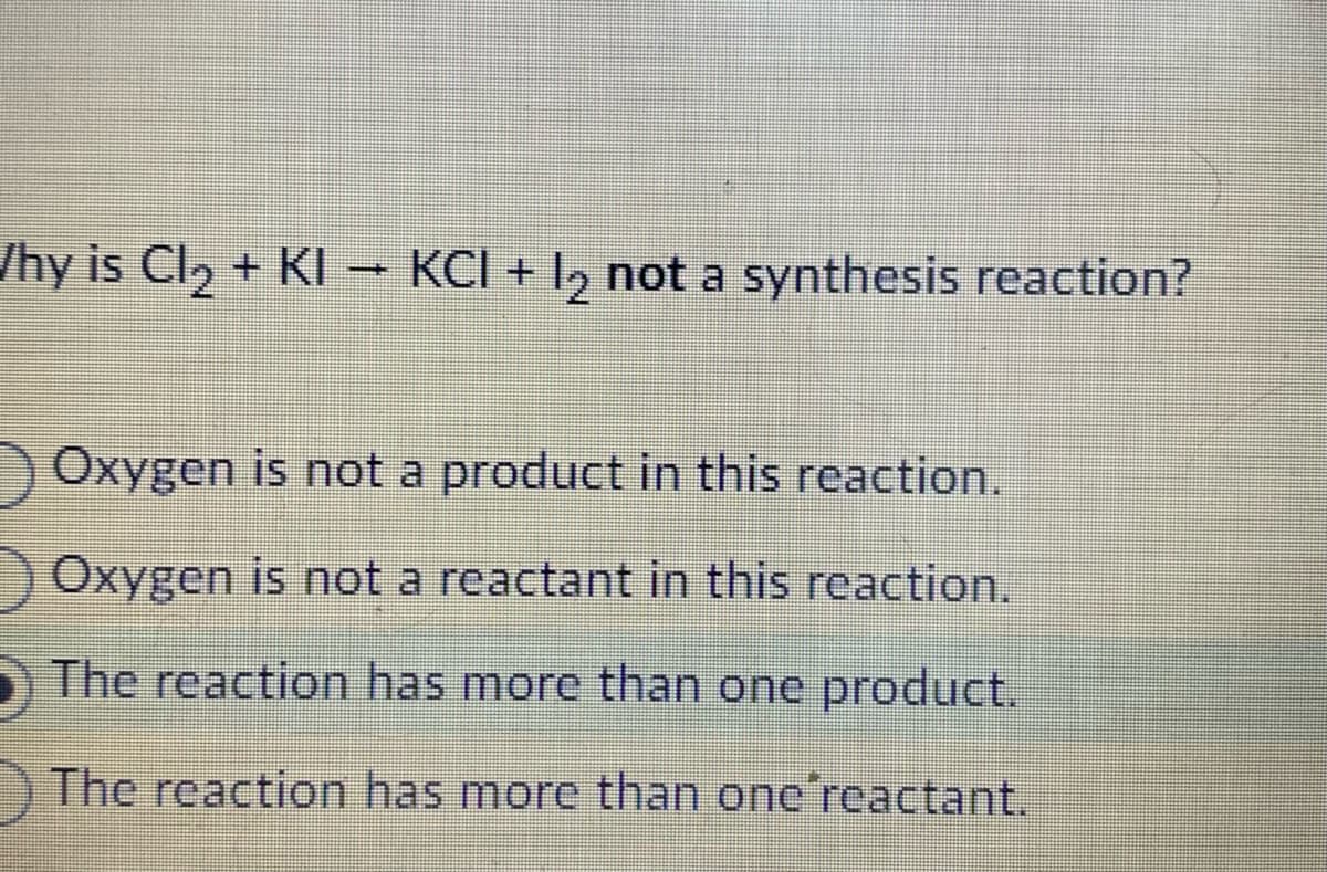 /hy is Cl₂ + KI → KCI + 12 not a synthesis reaction?
Oxygen is not a product in this reaction.
Oxygen is not a reactant in this reaction.
The reaction has more than one product.
The reaction has more than one reactant.