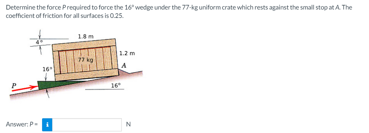 Determine the force P required to force the 16° wedge under the 77-kg uniform crate which rests against the small stop at A. The
coefficient of friction for all surfaces is 0.25.
1.8 m
1.2 m
77 kg
A
16°
P
16°
Answer: P =
i
N
