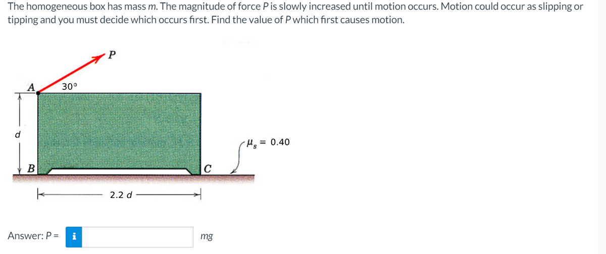 The homogeneous box has mass m. The magnitude of force Pis slowly increased until motion occurs. Motion could occur as slipping or
tipping and you must decide which occurs first. Find the value of P which first causes motion.
P
30°
Ho= 0.40
B
2.2 d
Answer: P =
i
mg
