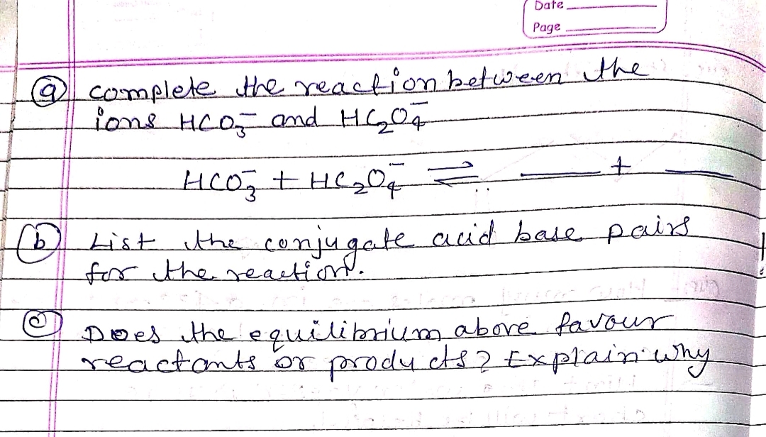 Date
Page
@ complete the reaction between the
ions HCO₂ and HG₂₂04
HCO ₂ + HC ₂00 Z
+
List the conjugate acid base pairs
for the
Does the equilibrium above favour
reactants or products? Explain why