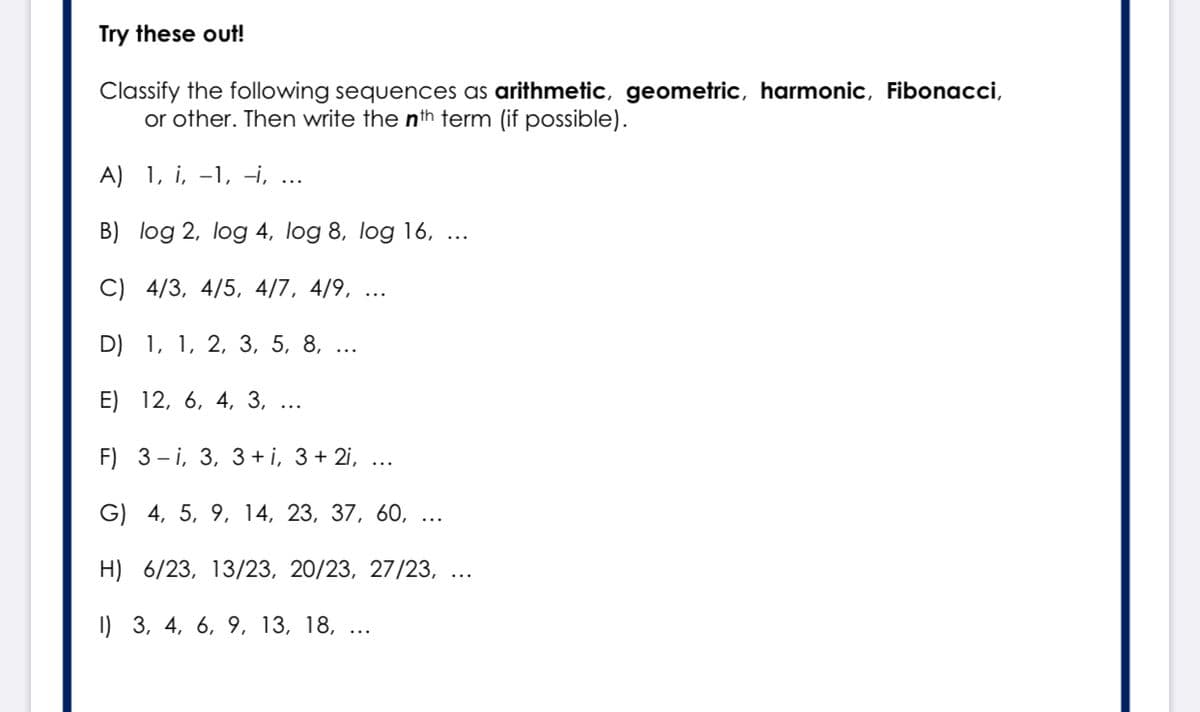 Try these out!
Classify the following sequences as arithmetic, geometric, harmonic, Fibonacci,
or other. Then write the nth term (if possible).
A) 1, i, -1, -i, ...
B) log 2, log 4, log 8, log 16,
C) 4/3, 4/5, 4/7, 4/9, ...
D) 1, 1, 2, 3, 5, 8,
E) 12, 6, 4, 3,
F) 3-і, 3, 3 +і, 3+ 2,
G) 4, 5, 9, 14, 23, 37, 60, ...
H) 6/23, 13/23, 20/23, 27/23, ...
I) 3, 4, 6, 9, 13, 18, ...
