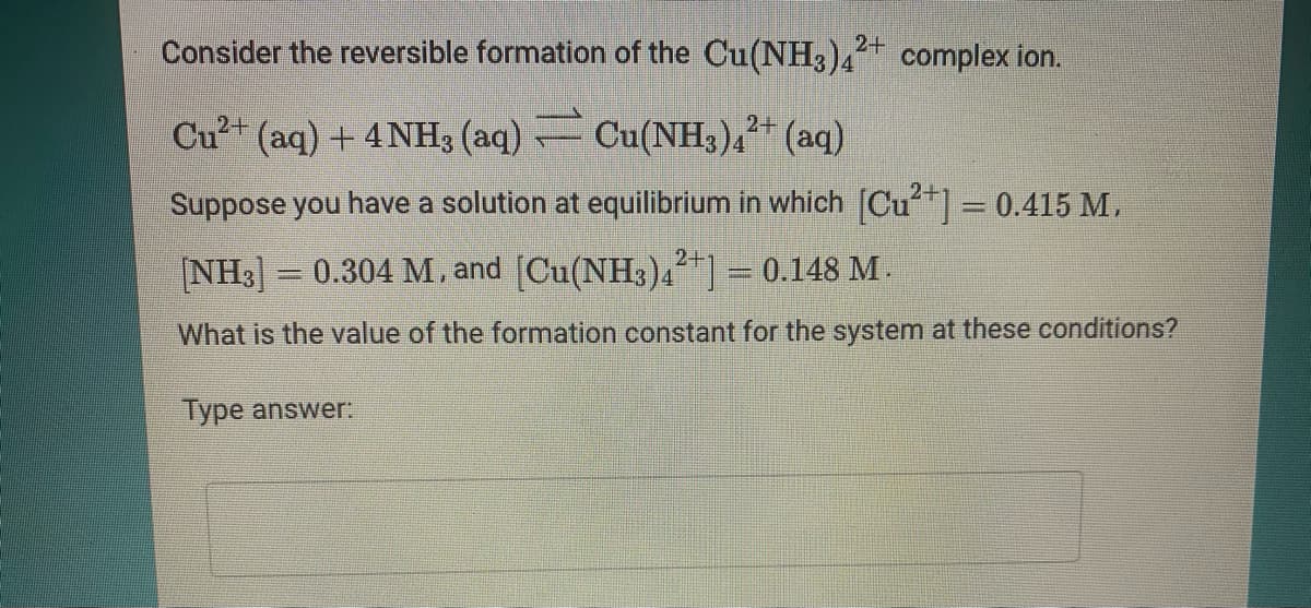 Consider the reversible formation of the Cu(NH3)4 complex ion.
2+
Cu²+ (aq) + 4NH3 (aq) Cu(NH3)4²+ (aq)
Suppose you have a solution at equilibrium in which [Cu= 0.415 M.
%3D
NH3] = 0.304 M, and (Cu(NH3)42+] = 0.148 M .
What is the value of the formation constant for the system at these conditions?
Type answer:
