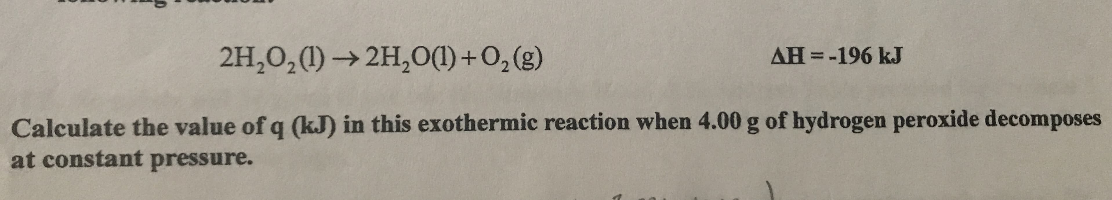AH =-196 kJ
2H,0,(1) → 2H,O(1) +0,(g)
Calculate the value of q (kJ) in this exothermic reaction when 4.00 g of hydrogen peroxide decomposes
at constant pressure.
