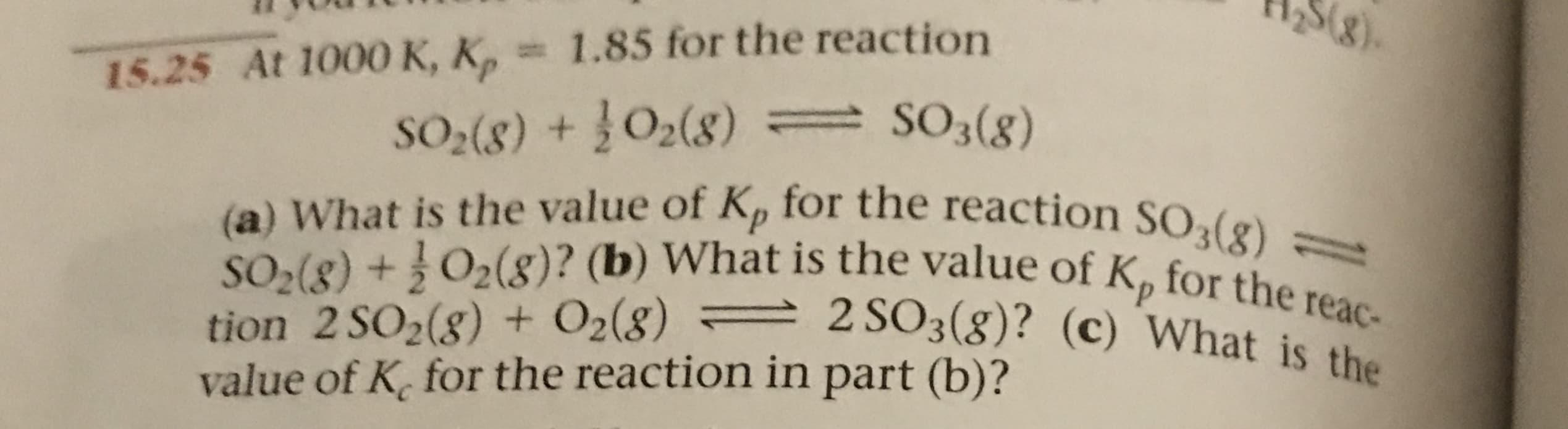 258)
15.25 At 1000 K, K, 1.85 for the reaction
S2(8) +O2(8) SO3(8)
(a) What is the value of Kp for the reaction SO3(8)-
tion 2 SO2(g) + O2(8) 2 SO3(g)? (c) What is the
value of K for the reaction in part (b)?
SO2(8) +O2(8)? (b) What is the value of Kp for the reac-
