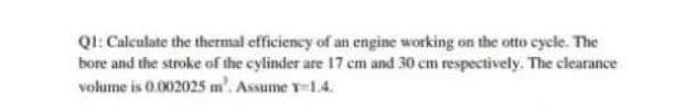 QI: Calculate the thermal efficiency of an engine working on the otto cycle. The
bore and the stroke of the cylinder are 17 cm and 30 cm respectively. The clearance
volume is 0.002025 m. Assume v-1.4.
