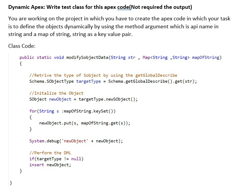 Dynamic Apex: Write test class for this apex code(Not required the output)
You are working on the project in which you have to create the apex code in which your task
is to define the objects dynamically by using the method argument which is api name in
string and a map of string, string as a key value pair.
Class Code:
public static void modifySobjectData(String str , Map<String ,String> mapofString)
{
//Retrive the type of Sobject by using the getGlobalDescribe
Schema.SobjectType targetType = Schema.getGlobalDescribe().get(str);
//Initalize the Object
Sobject newobject = targetType.newSobject();
for (String s :mapofString.keySet()
{
newobject.put(s, mapofString.get(s));
}
System.debug('newObject' + newobject);
//Perform the DML
if(targetType != null)
insert newobject;
}
}
