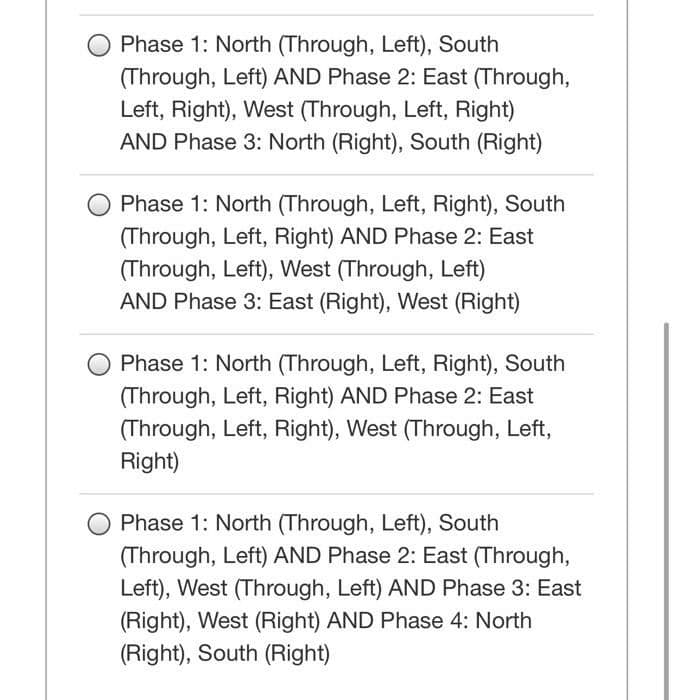 Phase 1: North (Through, Left), South
(Through, Left) AND Phase 2: East (Through,
Left, Right), West (Through, Left, Right)
AND Phase 3: North (Right), South (Right)
Phase 1: North (Through, Left, Right), South
(Through, Left, Right) AND Phase 2: East
(Through, Left), West (Through, Left)
AND Phase 3: East (Right), West (Right)
Phase 1: North (Through, Left, Right), South
(Through, Left, Right) AND Phase 2: East
(Through, Left, Right), West (Through, Left,
Right)
Phase 1: North (Through, Left), South
(Through, Left) AND Phase 2: East (Through,
Left), West (Through, Left) AND Phase 3: East
(Right), West (Right) AND Phase 4: North
(Right), South (Right)
