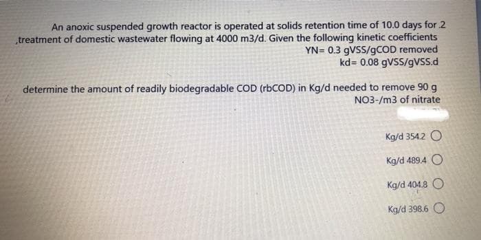 An anoxic suspended growth reactor is operated at solids retention time of 10.0 days for 2
„treatment of domestic wastewater flowing at 4000 m3/d. Given the following kinetic coefficients
YN= 0.3 9VSS/9COD removed
kd= 0.08 9VSS/gVss.d
determine the amount of readily biodegradable COD (rbCOD) in Kg/d needed to remove 90 g
NO3-/m3 of nitrate
Kg/d 354.2 O
Kg/d 489.4 O
Kg/d 404.8 O
Kg/d 398.6
