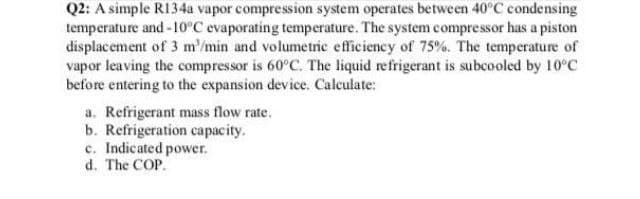 Q2: A simple R134a vapor compression system operates between 40°C condensing
temperature and-10°C evaporating temperature. The system compressor has a piston
displacement of 3 m'/min and volumetric efficiency of 75%. The temperature of
vapor leaving the compressor is 60°C. The liquid refrigerant is subcooled by 10°C
before entering to the expansion device. Calculate:
a. Refrigerant mass flow rate.
b. Refrigeration capacity.
c. Indicated power.
d. The COP.

