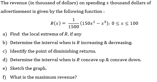 The revenue (in thousand of dollars) on spending x thousand dollars of
advertisement is given by the following function :
R(x) =
(150x² – x³); 0 <x< 100
- X
1500
a) Find the local extrema of R, if any
b) Determine the interval when is R increasing & decreasing.
c) Identify the point of diminishing returns.
d) Determine the interval when is R concave up & concave down.
e) Sketch the graph.
f) What is the maximum revenue?
