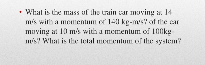 • What is the mass of the train car moving at 14
m/s with a momentum of 140 kg-m/s? of the car
moving at 10 m/s with a momentum of 100kg-
m/s? What is the total momentum of the system?
