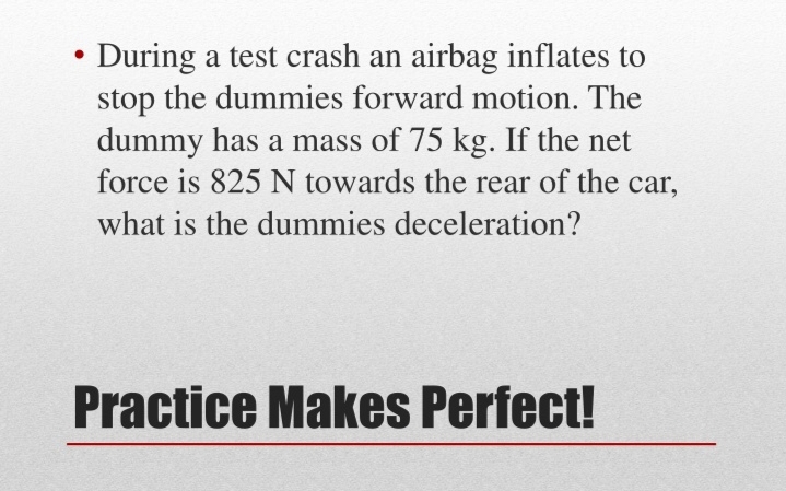 During a test crash an airbag inflates to
stop the dummies forward motion. The
dummy has a mass of 75 kg. If the net
force is 825 N towards the rear of the car,
what is the dummies deceleration?
Practice Makes Perfect!
