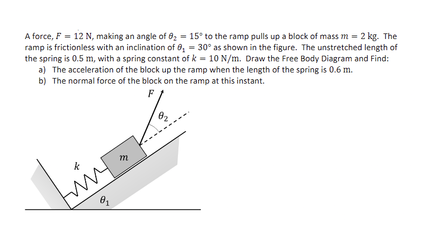 A force, F = 12 N, making an angle of 02
15° to the ramp pulls up a block of mass m = 2 kg. The
ramp is frictionless with an inclination of 0, = 30° as shown in the figure. The unstretched length of
the spring is 0.5 m, with a spring constant of k = 10 N/m. Draw the Free Body Diagram and Find:
a) The acceleration of the block up the ramp when the length of the spring is 0.6 m.
b) The normal force of the block on the ramp at this instant.
F
02
m
k
