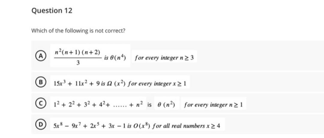 Question 12
Which of the following is not correct?
n²(n+1)(n+2)
3
is 0 (n) for every integer n ≥ 3
15x3+ 11x2 + 9 is 2 (x2) for every integer x ≥ 1
12+2²+ 32 + 4²+
...... + n² is 0 (n²) for every integer n ≥ 1
5x8 9x7 + 2x5 + 3x - 1 is 0(x8) for all real numbers x ≥ 4