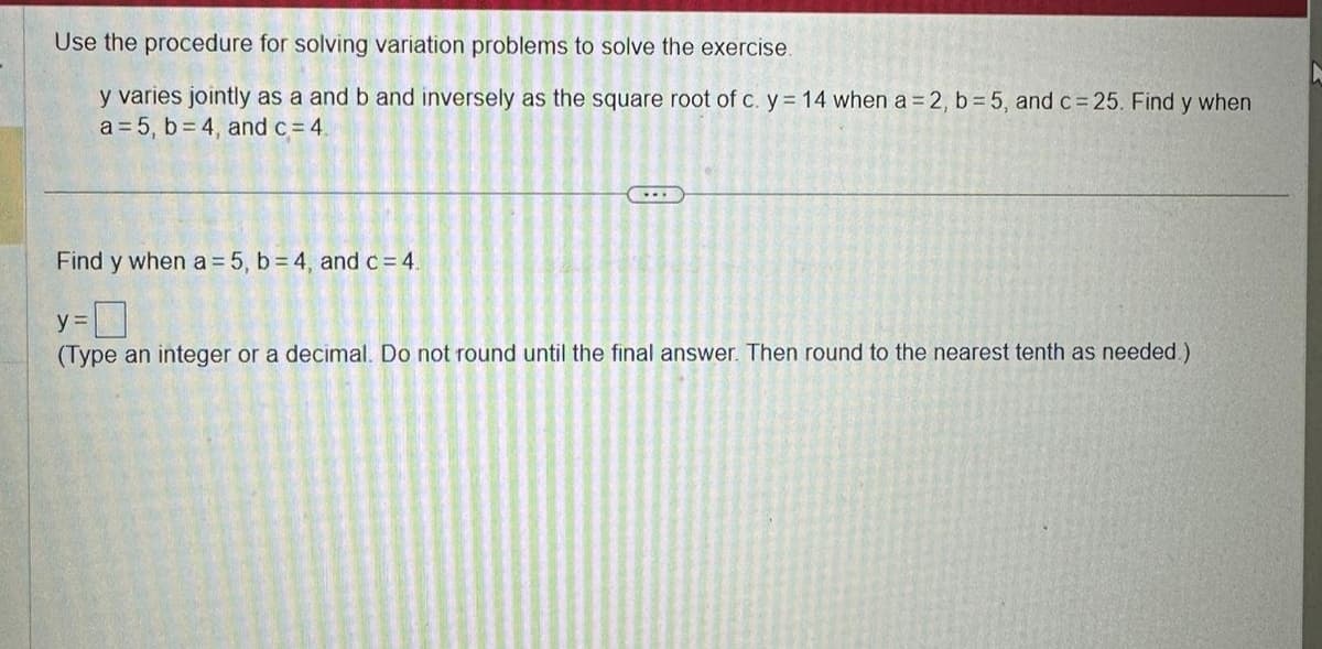 Use the procedure for solving variation problems to solve the exercise.
y varies jointly as a and b and inversely as the square root of c. y = 14 when a = 2, b=5, and c= 25. Find y when
a = 5, b=4, and c = 4.
Find y when a = 5, b=4, and c = 4.
y =
(Type an integer or a decimal. Do not round until the final answer. Then round to the nearest tenth as needed.)