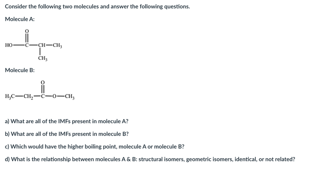 Consider the following two molecules and answer the following questions.
Molecule A:
HO-
CH-CH3
CH3
Molecule B:
||
H,C-CH,-C-0-CH3
a) What are all of the IMFS present in molecule A?
b) What are all of the IMFS present in molecule B?
c) Which would have the higher boiling point, molecule A or molecule B?
d) What is the relationship between molecules A & B: structural isomers, geometric isomers, identical, or not related?
