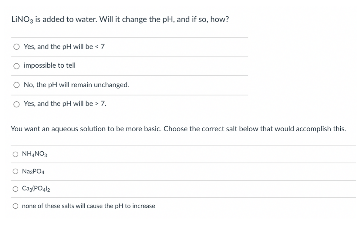 LINO3 is added to water. Will it change the pH, and if so, how?
Yes, and the pH will be < 7
impossible to tell
No, the pH will remain unchanged.
Yes, and the pH will be > 7.
You want an aqueous solution to be more basic. Choose the correct salt below that would accomplish this.
O NHẠNO3
O Na3PO4
Caz(PO4)2
O none of these salts will cause the pH to increase
