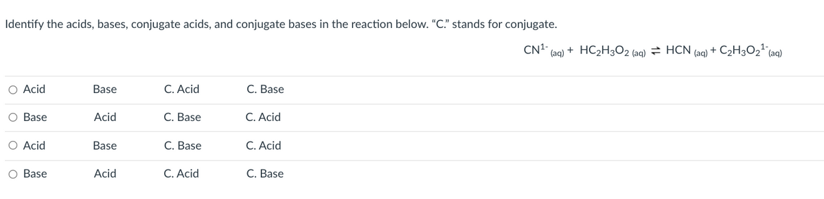 Identify the acids, bases, conjugate acids, and conjugate bases in the reaction below. "C." stands for conjugate.
CN1-
(aq)
+ HC2H3O2 (aq) = HCN,
+ C2H3O2" (aq)
(aq)
Acid
Base
C. Acid
C. Base
O Base
Acid
С. Base
C. Acid
O Acid
Base
С. Base
C. Acid
O Base
Acid
C. Acid
С. Base
