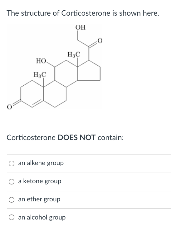 The structure of Corticosterone is shown here.
ОН
H3C
НО.
H3C
Corticosterone DOES NOT contain:
an alkene group
a ketone group
O an ether group
O an alcohol group
