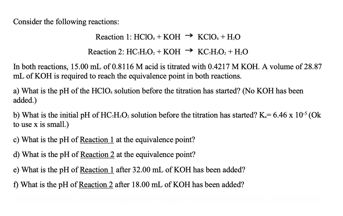 Consider the following reactions:
Reaction 1: HCIO, + KOH → KC1O, + H;O
Reaction 2: HC;H;O2 + KOH → KC;H;O2+ H;O
In both reactions, 15.00 mL of 0.8116 M acid is titrated with 0.4217 M KOH. A volume of 28.87
mL of KOH is required to reach the equivalence point in both reactions.
a) What is the pH of the HC1O, solution before the titration has started? (No KOH has been
added.)
b) What is the initial pH of HC;H;O2 solution before the titration has started? K= 6.46 x 10-5 (Ok
to use x is small.)
c) What is the pH of Reaction 1 at the equivalence point?
d) What is the pH of Reaction 2 at the equivalence point?
e) What is the pH of Reaction 1 after 32.00 mL of KOH has been added?
f) What is the pH of Reaction 2 after 18.00 mL of KOH has been added?
