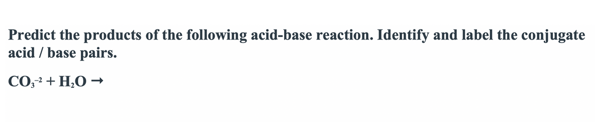 Predict the products of the following acid-base reaction. Identify and label the conjugate
acid / base pairs.
CO,2 + H,O –
