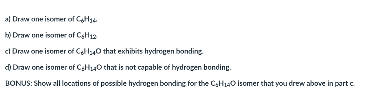 a) Draw one isomer of C6H14.
b) Draw one isomer of C6H12-
c) Draw one isomer of C6H140 that exhibits hydrogen bonding.
d) Draw one isomer of C6H140 that is not capable of hydrogen bonding.
BONUS: Show all locations of possible hydrogen bonding for the C6H140 isomer that you drew above in part c.
