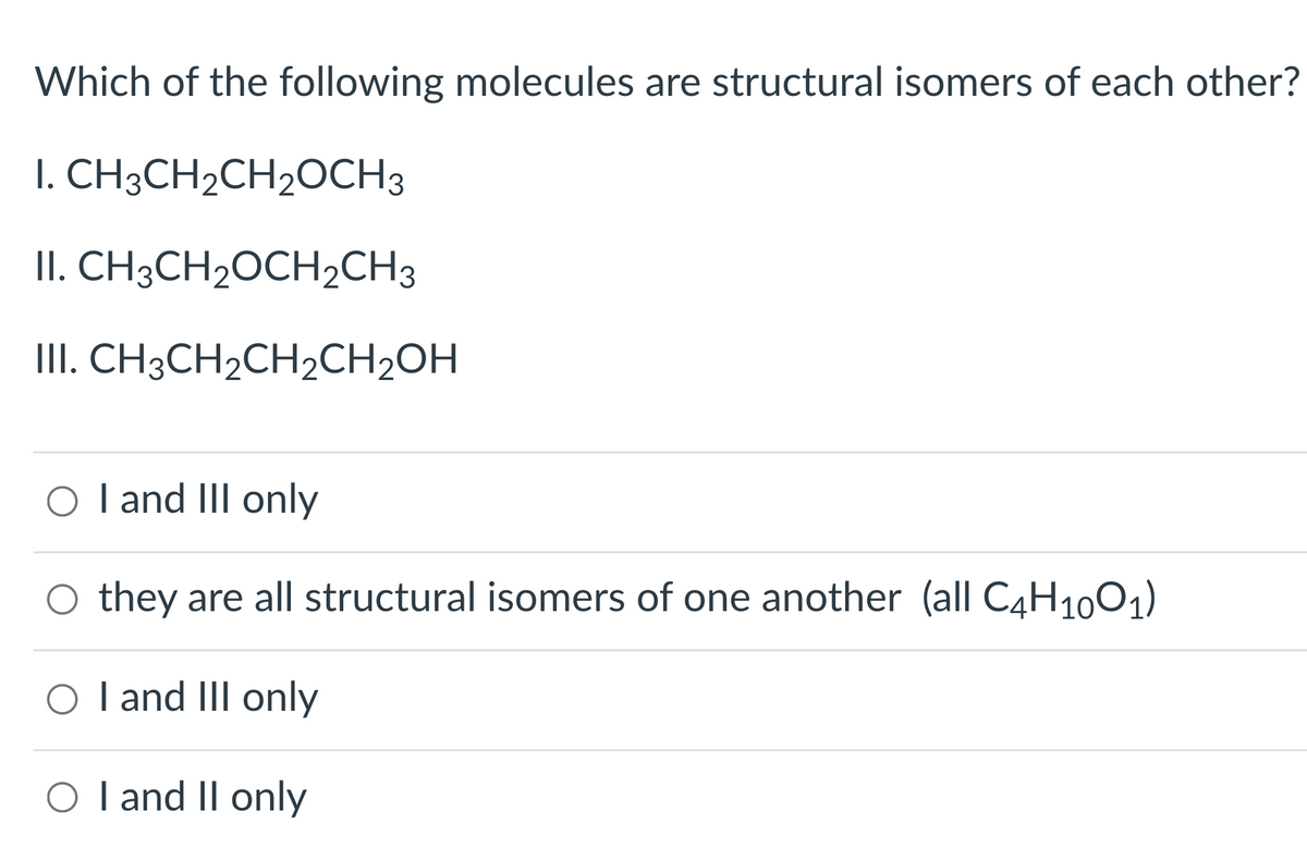 Which of the following molecules are structural isomers of each other?
I. CH3CH2CH2OCH3
II. CH3CH2OCH2CH3
III. CH3CH2CH2CH2OH
O l and III only
O they are all structural isomers of one another (all C4H10O1)
O I and III only
O l and II only
