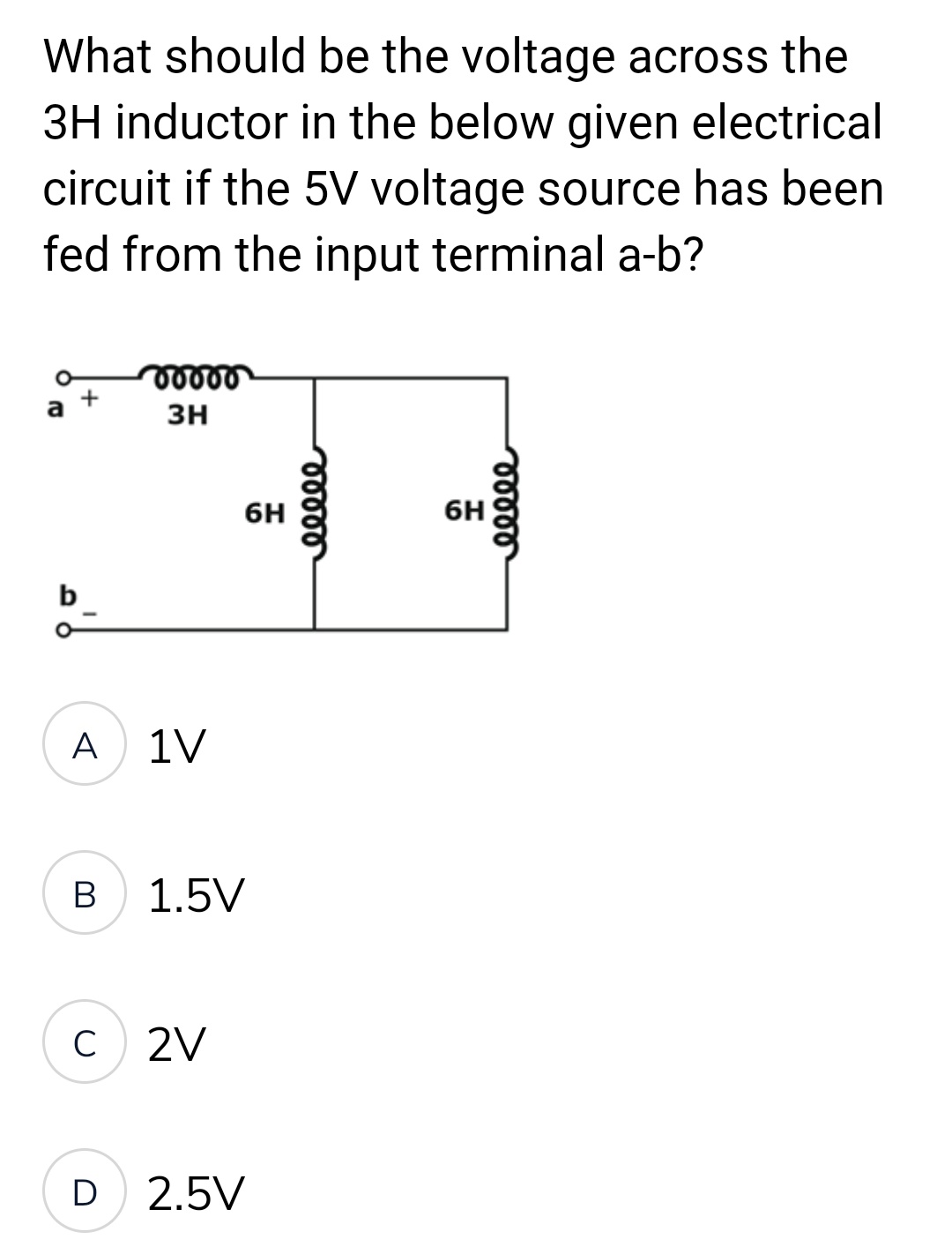 What should be the voltage across the
3H inductor in the below given electrical
circuit if the 5V voltage source has been
fed from the input terminal a-b?
vooro
3H
b
6H
A
1V
B
1.5V
C
2V
D 2.5V
eeeee
6H
eeeee