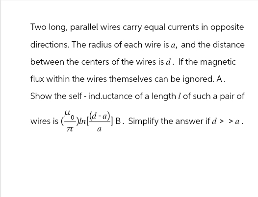 Two long, parallel wires carry equal currents in opposite
directions. The radius of each wire is a, and the distance
between the centers of the wires is d. If the magnetic
flux within the wires themselves can be ignored. A.
Show the self-ind.uctance of a length / of such a pair of
wires is ()(-a) B. Simplify the answer if d > >a.
Π
a