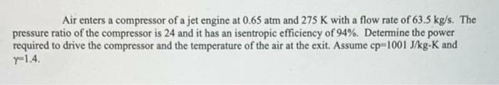 Air enters a compressor of a jet engine at 0.65 atm and 275 K with a flow rate of 63.5 kg/s. The
pressure ratio of the compressor is 24 and it has an isentropic efficiency of 94%. Determine the power
required to drive the compressor and the temperature of the air at the exit. Assume cp=1001 J/kg-K and
r-1.4.

