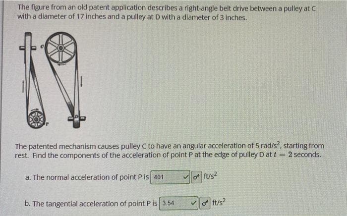 The figure from an old patent application describes a right-angle belt drive between a pulley at C
with a diameter of 17 inches and a pulley at D with a diameter of 3 inches.
The patented mechanism causes pulley C to have an angular acceleration of 5 rad/s?, starting from
rest. Find the components of the acceleration of point P at the edge of pulley D at t = 2 seconds.
a. The normal acceleration of point P is 401
ft/s2
b. The tangential acceleration of point P is 3.54
vo ft/s?
