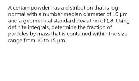 A certain powder has a distribution that is log-
normal with a number median diameter of 10 um
and a geometrical standard deviation of 1.8. Using
definite integrals, determine the fraction of
particles by mass that is contained within the size
range from 10 to 15 um.
