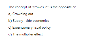 The concept of "crowds in" is the opposite of:
a) Crowding out
b) Supply-side economics
c) Expansionary fiscal policy
d) The multiplier effect