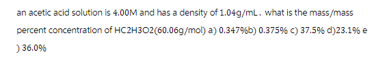 an acetic acid solution is 4.00M and has a density of 1.04g/mL. what is the mass/mass
percent concentration of HC2H3O2(60.06g/mol) a) 0.347%b) 0.375% c) 37.5% d) 23.1% e
) 36.0%