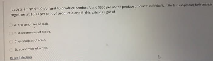 It costs a firm $200 per unit to produce product A and $350 per unit to produce product B individually. If the firm can produce both products
together at $500 per unit of product A and B, this exhibits signs of
A. diseconomies of scale.
B. diseconomies of scope.
C. economies of scale.
D. economies of scope.
O
Reset Selection