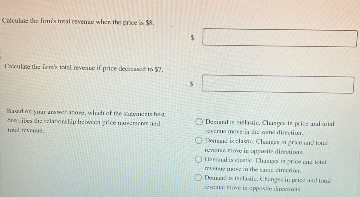 Calculate the firm's total revenue when the price is $8.
Calculate the firm's total revenue if price decreased to $7.
Based on your answer above, which of the statements best
describes the relationship between price movements and
total revenue.
$
$
O Demand is inelastic. Changes in price and total
revenue move in the same direction.
O Demand is elastic. Changes in price and total
revenue move in opposite directions.
Demand is elastic. Changes in price and total
revenue move in the same direction.
Demand is inelastic. Changes in price and total
revenue move in opposite directions.
