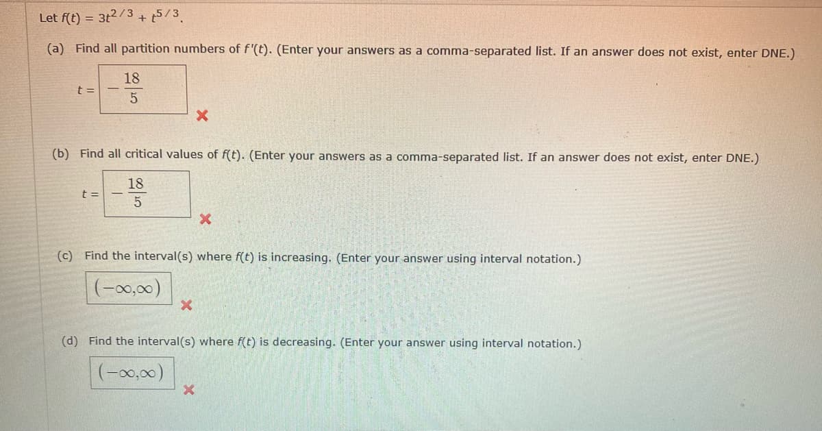 Let f(t) = 3t2/3 5/3
(a) Find all partition numbers of f'(t). (Enter your answers as a comma-separated list. If an answer does not exist, enter DNE.)
18
5
t =
+
t =
(b) Find all critical values of f(t). (Enter your answers as a comma-separated list. If an answer does not exist, enter DNE.)
18
80/25
X
X
(c) Find the interval(s) where f(t) is increasing. (Enter your answer using interval notation.)
(-∞0,00)
X
X
(d) Find the interval(s) where f(t) is decreasing. (Enter your answer using interval notation.)
(-∞0,00)