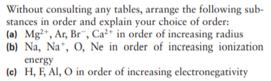 Without consulting any tables, arrange the following sub-
stances in order and explain your choice of order:
(a) Mg²+, Ar, Br¯, Ca²* in order of increasing radius
(b) Na, Na*, O, Ne in order of increasing ionization
energy
(c) H, F, Al, O in order of increasing electronegativity
