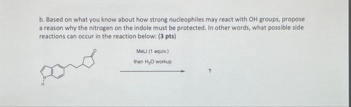 b. Based on what you know about how strong nucleophiles may react with OH groups, propose
a reason why the nitrogen on the indole must be protected. In other words, what possible side
reactions can occur in the reaction below: (3 pts)
MeLi (1 equiv.)
then H2O workup
?