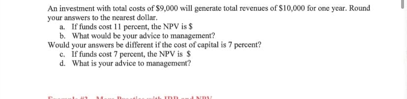 An investment with total costs of $9,000 will generate total revenues of $10,000 for one year. Round
your answers to the nearest dollar.
a. If funds cost 11 percent, the NPV is $
b. What would be your advice to management?
Would your answers be different if the cost of capital is 7 percent?
c. If funds cost 7 percent, the NPV is $
d. What is your advice to management?
INDV
