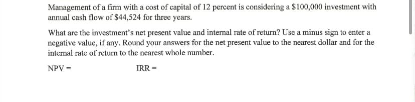 Management of a firm with a cost of capital of 12 percent is considering a $100,000 investment with
annual cash flow of $44,524 for three years.
What are the investment's net present value and internal rate of return? Use a minus sign to enter a
negative value, if any. Round your answers for the net present value to the nearest dollar and for the
internal rate of return to the nearest whole number.
NPV =
IRR =
