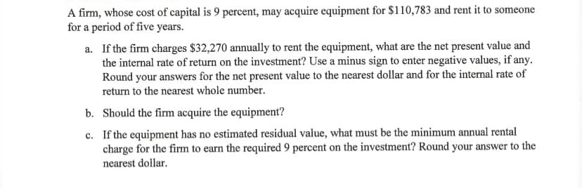 A firm, whose cost of capital is 9 percent, may acquire equipment for $110,783 and rent it to someone
for a period of five years.
a. If the firm charges $32,270 annually to rent the equipment, what are the net present value and
the internal rate of return on the investment? Use a minus sign to enter negative values, if any.
Round your answers for the net present value to the nearest dollar and for the internal rate of
return to the nearest whole number.
b. Should the firm acquire the equipment?
c. If the equipment has no estimated residual value, what must be the minimum annual rental
charge for the firm to earn the required 9 percent on the investment? Round your answer to the
nearest dollar.
