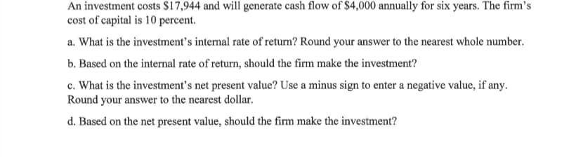 An investment costs $17,944 and will generate cash flow of $4,000 annually for six years. The firm's
cost of capital is 10 percent.
a. What is the investment's internal rate of return? Round your answer to the nearest whole number.
b. Based on the internal rate of return, should the firm make the investment?
c. What is the investment's net present value? Use a minus sign to enter a negative value, if any.
Round your answer to the nearest dollar.
d. Based on the net present value, should the firm make the investment?
