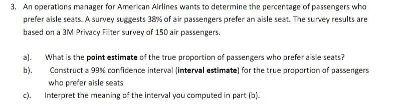 3. An operations manager for American Airlines wants to determine the percentage of passengers who
prefer aisle seats. A survey suggests 38% of air passengers prefer an aisle seat. The survey results are
based on a 3M Privacy Filter survey of 150 air passengers.
a).
What is the point estimate of the true proportion of passengers who prefer aisle seats?
b).
Construct a 99% confidence interval (interval estimate) for the true proportion of passengers
who prefer aisle seats
с).
Interpret the meaning of the interval you computed in part (b).
