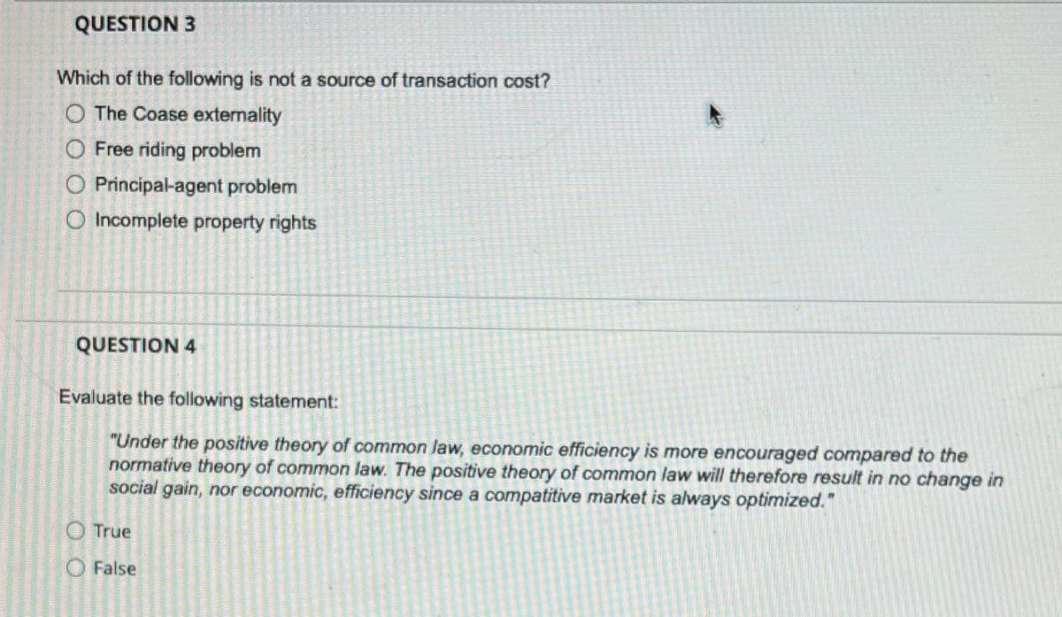 QUESTION 3
Which of the following is not a source of transaction cost?
O The Coase externality
Free riding problem
O Principal-agent problem
O Incomplete property rights
QUESTION 4
Evaluate the following statement:
"Under the positive theory of common law, economic efficiency is more encouraged compared to the
normative theory of common law. The positive theory of common law will therefore result in no change in
social gain, nor economic, efficiency since a compatitive market is always optimized."
True
O False