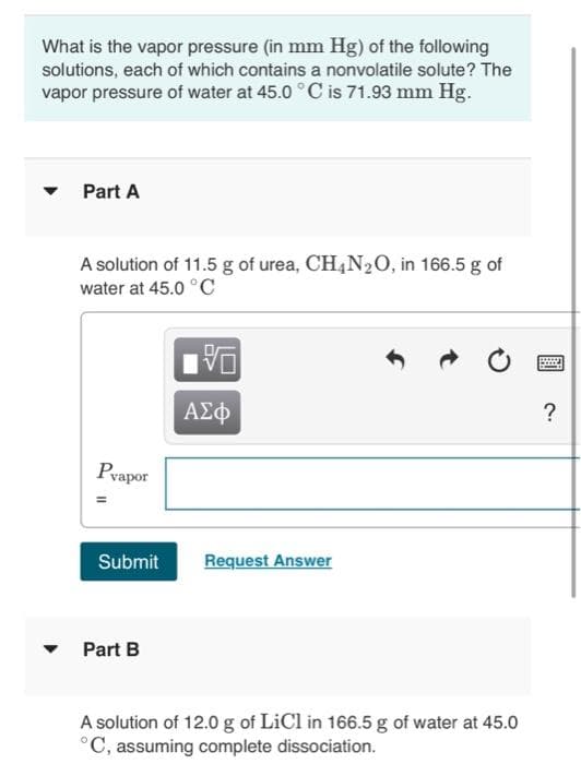 What is the vapor pressure (in mm Hg) of the following
solutions, each of which contains a nonvolatile solute? The
vapor pressure of water at 45.0°C is 71.93 mm Hg.
▼
Part A
A solution of 11.5 g of urea, CH4N₂O, in 166.5 g of
water at 45.0 °C
Pvapor
||
VO
Part B
ΑΣΦ
Submit Request Answer
A solution of 12.0 g of LiCl in 166.5 g of water at 45.0
°C, assuming complete dissociation.
B
?