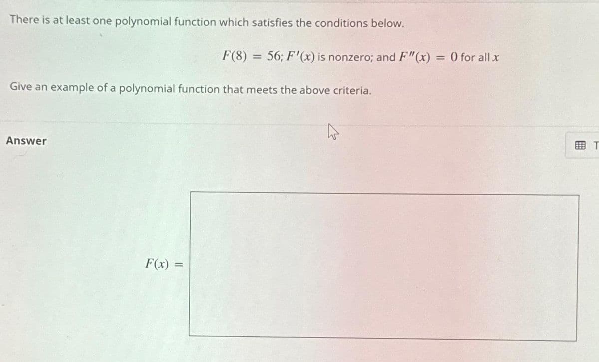 There is at least one polynomial function which satisfies the conditions below.
Give an example of a polynomial function that meets the above criteria.
Answer
F(8) = 56; F'(x) is nonzero; and F"(x) =
= 0 for all x
F(x) =